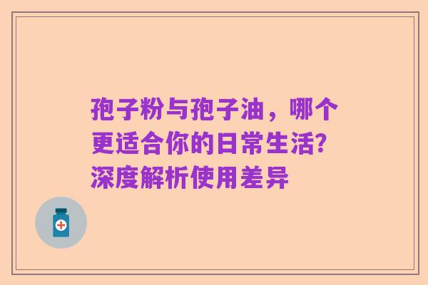 孢子粉与孢子油,哪个更适合你的日常生活?深度解析使用差异