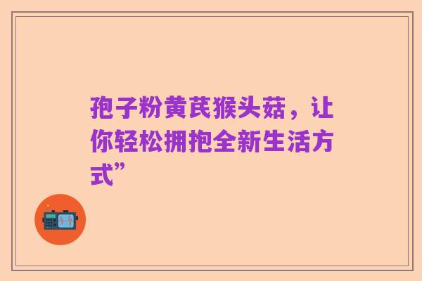 孢子粉黄芪猴头菇,让你轻松拥抱全新生活方式”