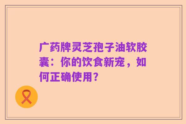 广药牌灵芝孢子油软胶囊:你的饮食新宠,如何正确使用?