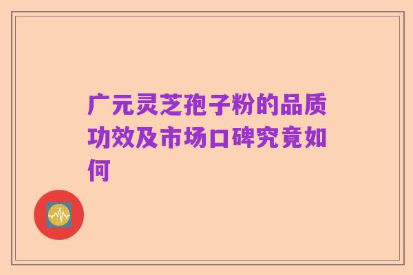 广元灵芝孢子粉的品质功效及市场口碑究竟如何