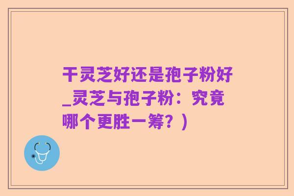 干灵芝好还是孢子粉好_灵芝与孢子粉:究竟哪个更胜一筹?)
