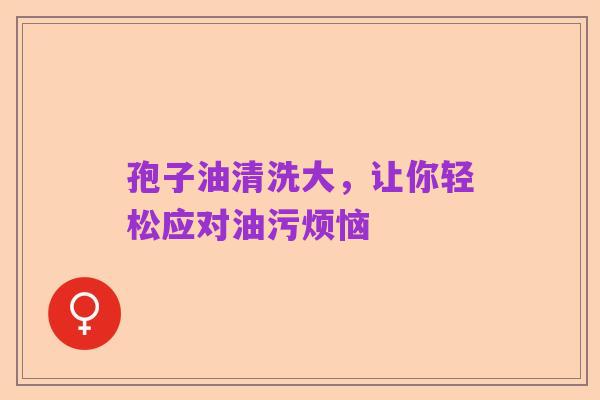 孢子油清洗大,让你轻松应对油污烦恼