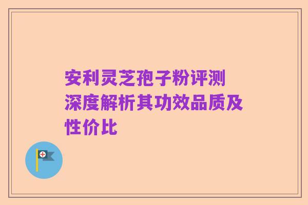 安利灵芝孢子粉评测 深度解析其功效品质及性价比