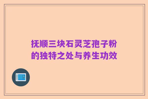 抚顺三块石灵芝孢子粉的独特之处与养生功效