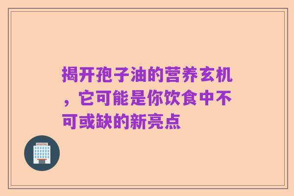 揭开孢子油的营养玄机，它可能是你饮食中不可或缺的新亮点