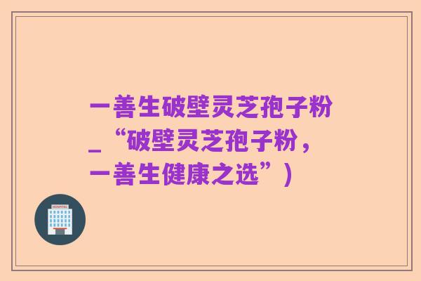 一善生破壁灵芝孢子粉_“破壁灵芝孢子粉,一善生健康之选”)