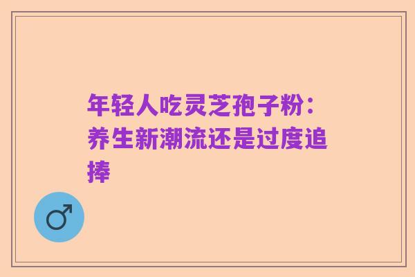 年轻人吃灵芝孢子粉：养生新潮流还是过度追捧