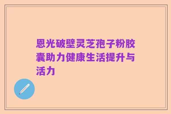 恩光破壁灵芝孢子粉胶囊助力健康生活提升与活力