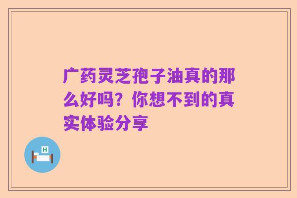广药灵芝孢子油真的那么好吗？你想不到的真实体验分享