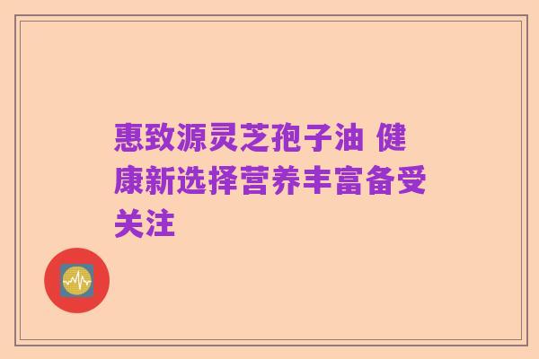 惠致源灵芝孢子油 健康新选择营养丰富备受关注