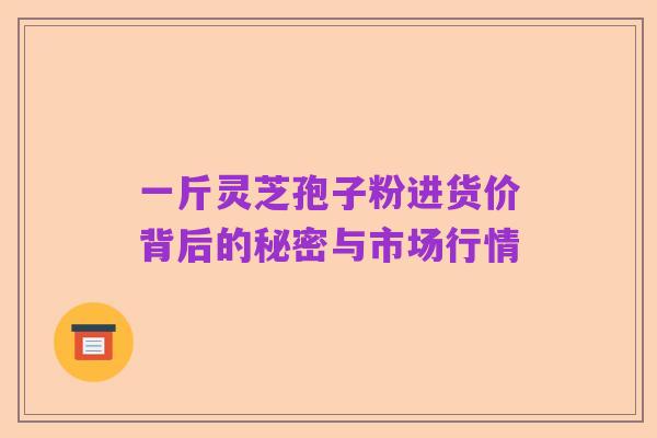 一斤灵芝孢子粉进货价背后的秘密与市场行情