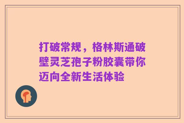 打破常规，格林斯通破壁灵芝孢子粉胶囊带你迈向全新生活体验