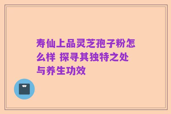 寿仙上品灵芝孢子粉怎么样 探寻其独特之处与养生功效