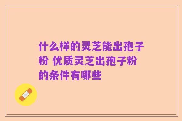 什么样的灵芝能出孢子粉 优质灵芝出孢子粉的条件有哪些