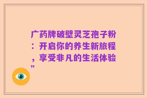 广药牌破壁灵芝孢子粉:开启你的养生新旅程,享受非凡的生活体验”