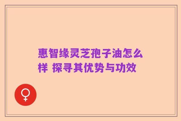 惠智缘灵芝孢子油怎么样 探寻其优势与功效