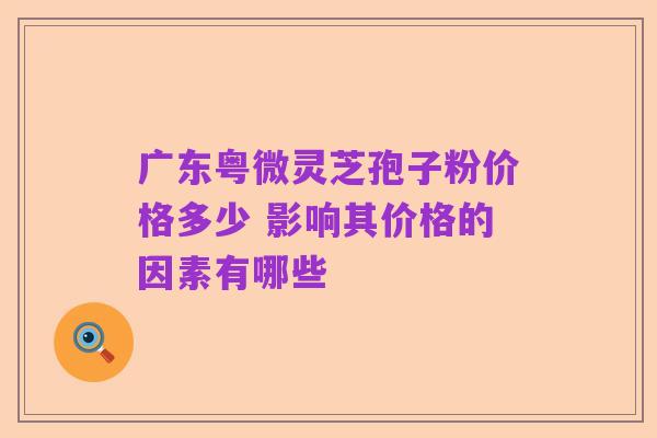 广东粤微灵芝孢子粉价格多少 影响其价格的因素有哪些