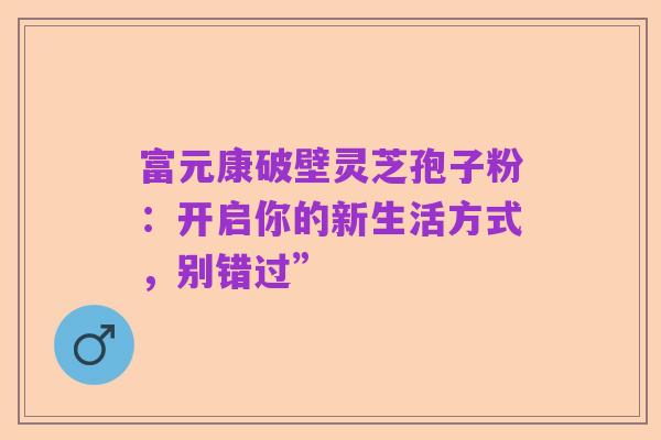 富元康破壁灵芝孢子粉：开启你的新生活方式，别错过”
