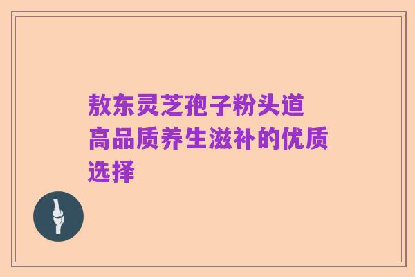 敖东灵芝孢子粉头道 高品质养生滋补的优质选择